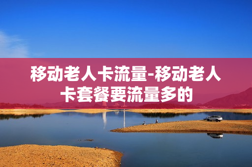 移动老人卡流量-移动老人卡套餐要流量多的