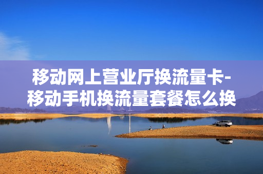 移动网上营业厅换流量卡-移动手机换流量套餐怎么换