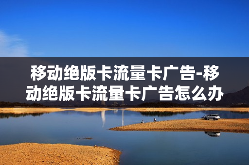 移动绝版卡流量卡广告-移动绝版卡流量卡广告怎么办