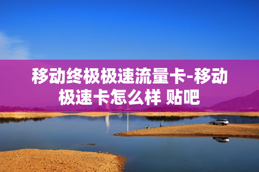 移动终极极速流量卡-移动极速卡怎么样 贴吧