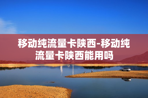 移动纯流量卡陕西-移动纯流量卡陕西能用吗