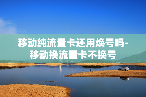 移动纯流量卡还用焕号吗-移动换流量卡不换号
