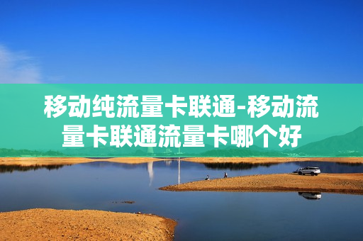 移动纯流量卡联通-移动流量卡联通流量卡哪个好