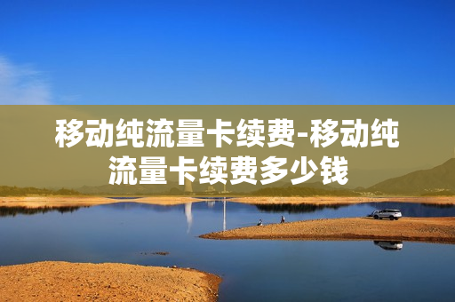 移动纯流量卡续费-移动纯流量卡续费多少钱