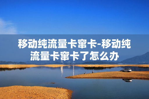 移动纯流量卡窜卡-移动纯流量卡窜卡了怎么办
