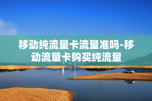 移动纯流量卡流量准吗-移动流量卡购买纯流量