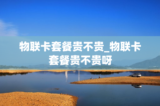 物联卡套餐贵不贵_物联卡套餐贵不贵呀