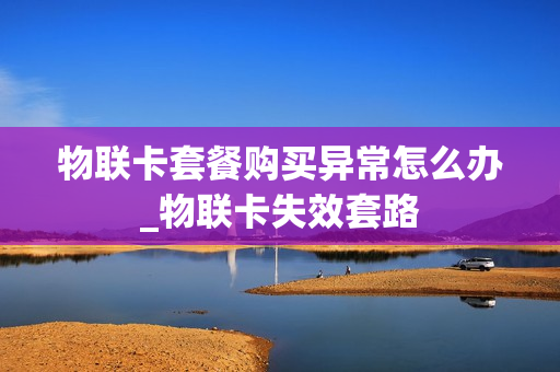 物联卡套餐购买异常怎么办_物联卡失效套路