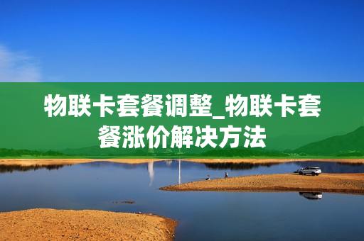 物联卡套餐调整_物联卡套餐涨价解决方法