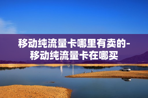 移动纯流量卡哪里有卖的-移动纯流量卡在哪买