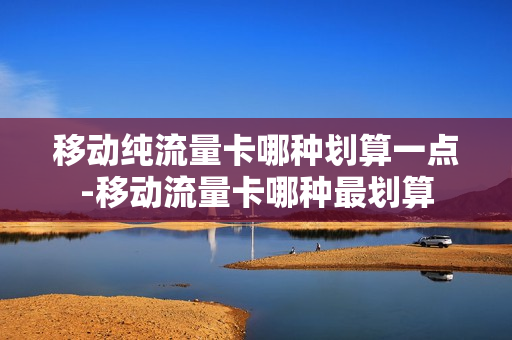 移动纯流量卡哪种划算一点-移动流量卡哪种最划算