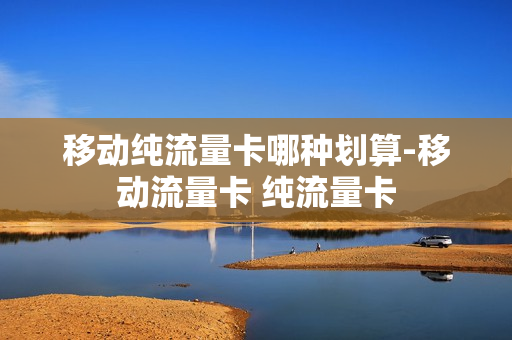 移动纯流量卡哪种划算-移动流量卡 纯流量卡