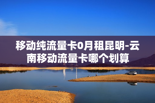 移动纯流量卡0月租昆明-云南移动流量卡哪个划算