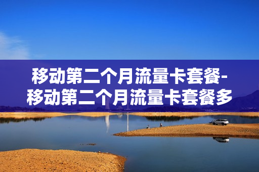 移动第二个月流量卡套餐-移动第二个月流量卡套餐多少钱