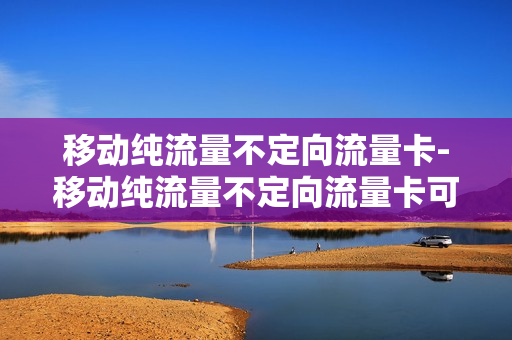 移动纯流量不定向流量卡-移动纯流量不定向流量卡可以用吗