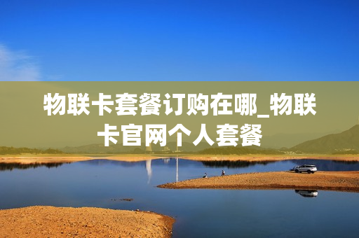 物联卡套餐订购在哪_物联卡官网个人套餐