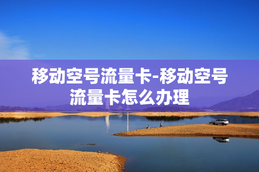 移动空号流量卡-移动空号流量卡怎么办理