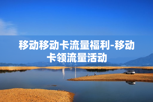 移动移动卡流量福利-移动卡领流量活动