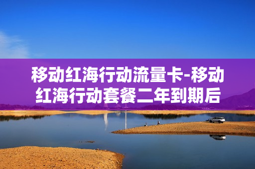 移动红海行动流量卡-移动红海行动套餐二年到期后