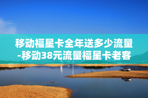移动福星卡全年送多少流量-移动38元流量福星卡老客户