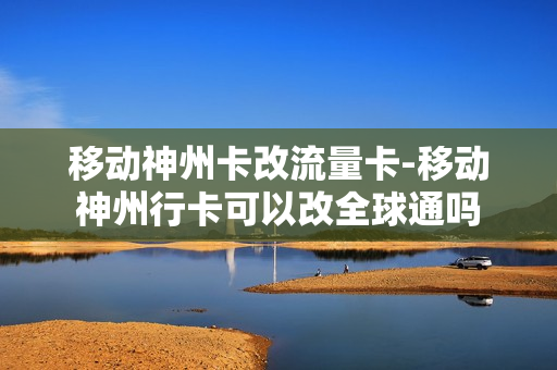 移动神州卡改流量卡-移动神州行卡可以改全球通吗