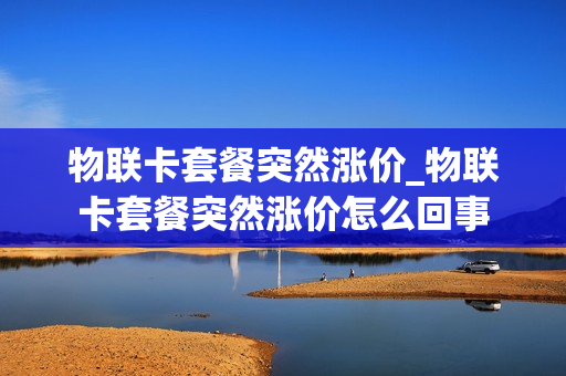 物联卡套餐突然涨价_物联卡套餐突然涨价怎么回事