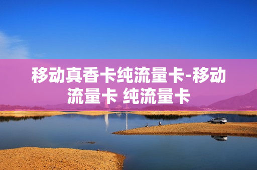 移动真香卡纯流量卡-移动流量卡 纯流量卡