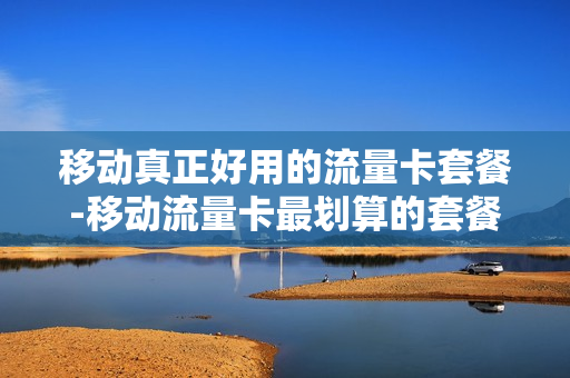 移动真正好用的流量卡套餐-移动流量卡最划算的套餐