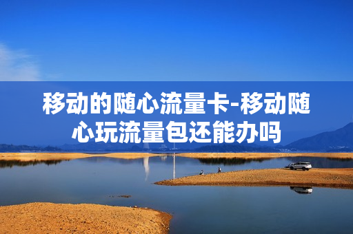 移动的随心流量卡-移动随心玩流量包还能办吗