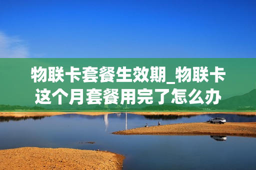 物联卡套餐生效期_物联卡这个月套餐用完了怎么办