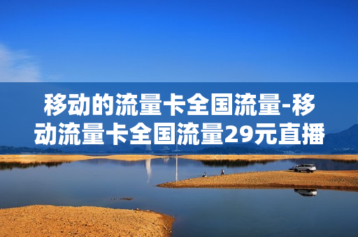 移动的流量卡全国流量-移动流量卡全国流量29元直播话术