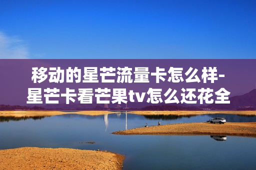移动的星芒流量卡怎么样-星芒卡看芒果tv怎么还花全国流量