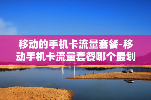 移动的手机卡流量套餐-移动手机卡流量套餐哪个最划算