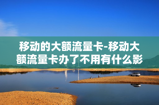 移动的大额流量卡-移动大额流量卡办了不用有什么影响吗