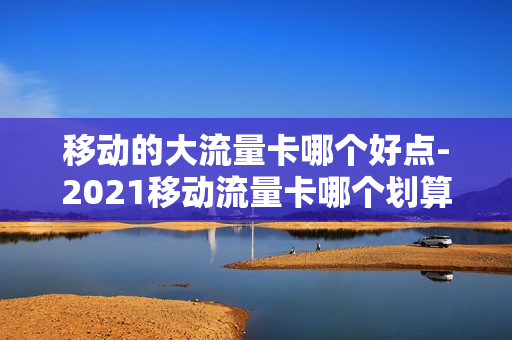 移动的大流量卡哪个好点-2021移动流量卡哪个划算