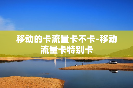 移动的卡流量卡不卡-移动流量卡特别卡