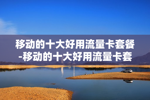 移动的十大好用流量卡套餐-移动的十大好用流量卡套餐是什么