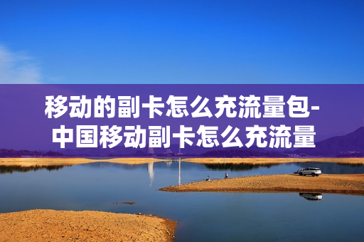 移动的副卡怎么充流量包-中国移动副卡怎么充流量