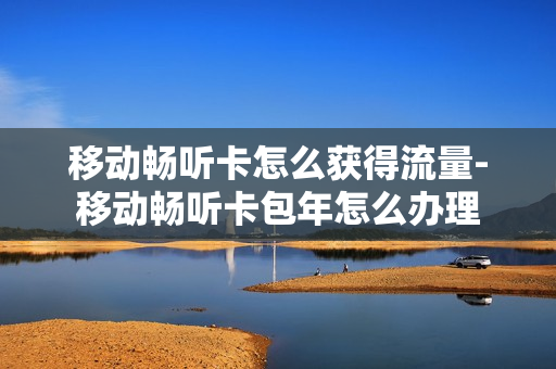 移动畅听卡怎么获得流量-移动畅听卡包年怎么办理