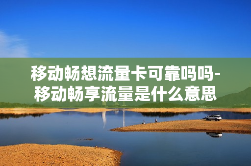 移动畅想流量卡可靠吗吗-移动畅享流量是什么意思