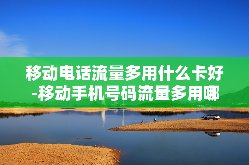 移动电话流量多用什么卡好-移动手机号码流量多用哪个套餐合适