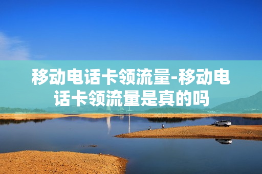 移动电话卡领流量-移动电话卡领流量是真的吗