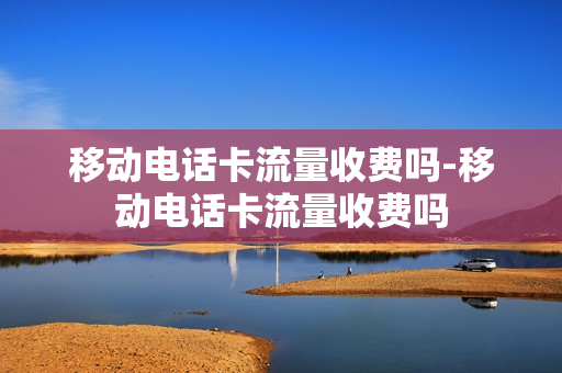 移动电话卡流量收费吗-移动电话卡流量收费吗