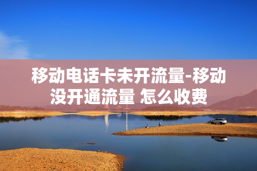 移动电话卡未开流量-移动没开通流量 怎么收费