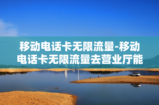 移动电话卡无限流量-移动电话卡无限流量去营业厅能办吗