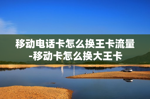 移动电话卡怎么换王卡流量-移动卡怎么换大王卡