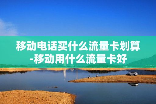 移动电话买什么流量卡划算-移动用什么流量卡好