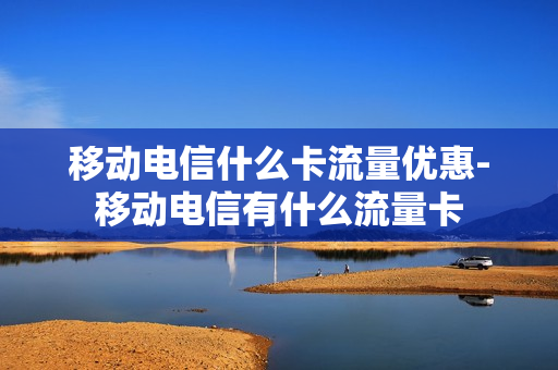 移动电信什么卡流量优惠-移动电信有什么流量卡