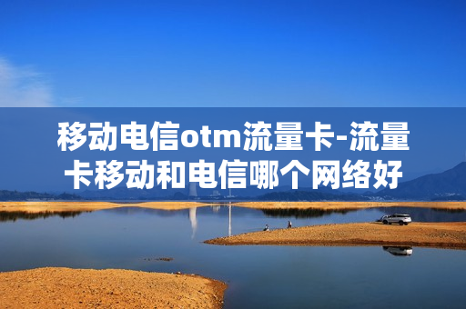 移动电信otm流量卡-流量卡移动和电信哪个网络好