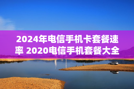 2024年电信手机卡套餐速率 2020电信手机套餐大全4g
